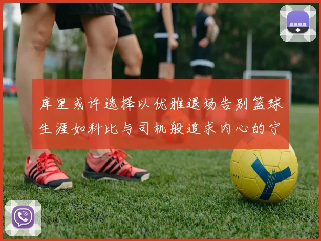 库里或许选择以优雅退场告别篮球生涯如科比与司机般追求内心的宁静