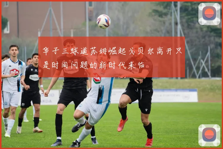 华子三球道苏姆崛起戈贝尔离开只是时间问题的新时代来临