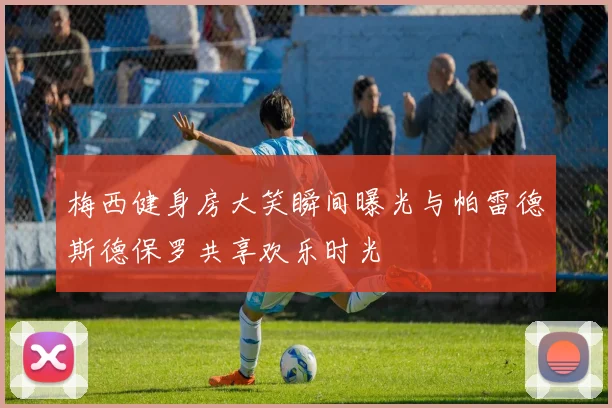 梅西健身房大笑瞬间曝光与帕雷德斯德保罗共享欢乐时光