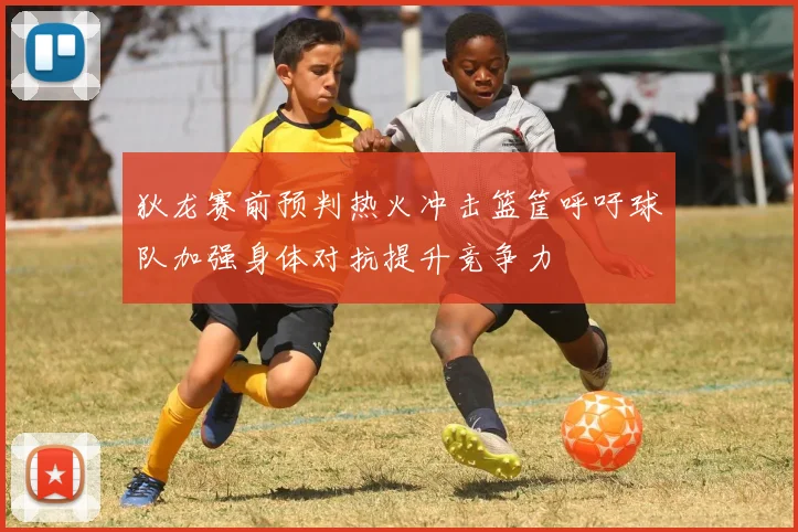 狄龙赛前预判热火冲击篮筐呼吁球队加强身体对抗提升竞争力
