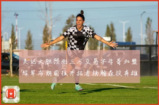 美记大胆预测三方交易字母哥加盟绿军布朗前往开拓者杨瀚森投奔雄鹿