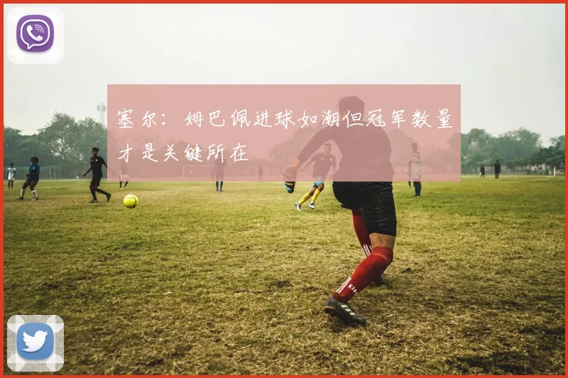 塞尔：姆巴佩进球如潮但冠军数量才是关键所在