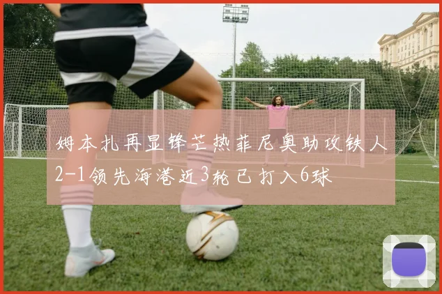姆本扎再显锋芒热菲尼奥助攻铁人2-1领先海港近3轮已打入6球