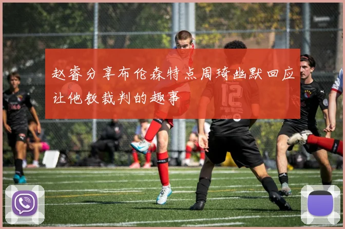 赵睿分享布伦森特点周琦幽默回应让他教裁判的趣事