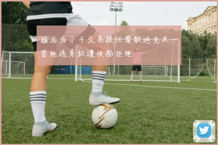 猛龙为小卡交易提供莺歌迪克及一首轮选秀权遭快船拒绝