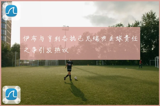 伊布与亨利各执己见瑞典丢球责任之争引发热议