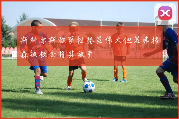 斯科尔斯称萨拉赫虽伟大但若弗格森执教会将其放弃