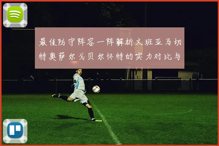 最佳防守阵容一阵解析文班亚马切特奥萨尔戈贝尔怀特的实力对比与展望
