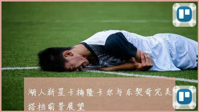 湖人新星卡梅隆卡尔与东契奇完美搭档前景展望
