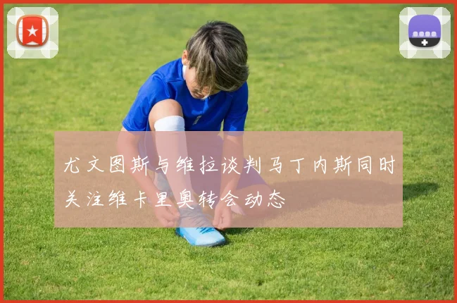 尤文图斯与维拉谈判马丁内斯同时关注维卡里奥转会动态