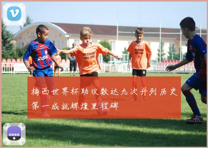 梅西世界杯助攻数达九次并列历史第一成就辉煌里程碑