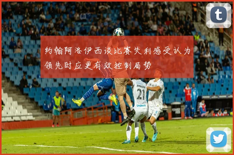 约翰阿洛伊西谈比赛失利感受认为领先时应更有效控制局势
