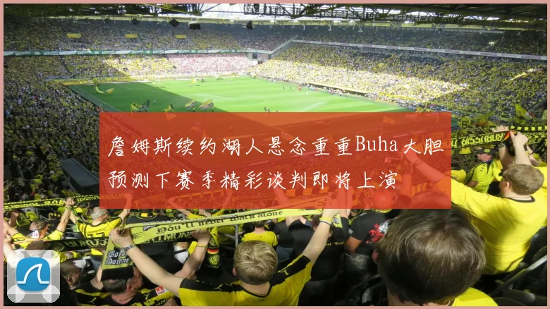 詹姆斯续约湖人悬念重重Buha大胆预测下赛季精彩谈判即将上演