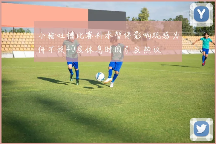 小猪吐槽比赛补水暂停影响观感为何不设40度休息时间引发热议