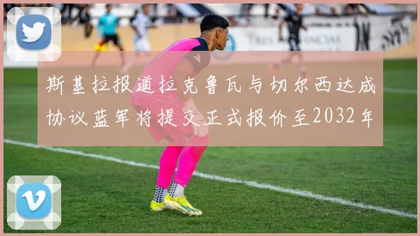斯基拉报道拉克鲁瓦与切尔西达成协议蓝军将提交正式报价至2032年