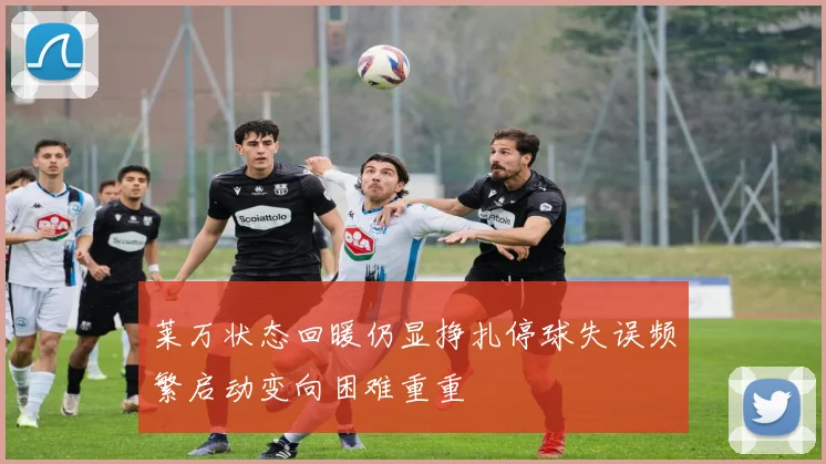 莱万状态回暖仍显挣扎停球失误频繁启动变向困难重重